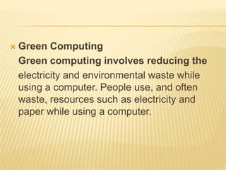    Green Computing
    Green computing involves reducing the
    electricity and environmental waste while
    using a computer. People use, and often
    waste, resources such as electricity and
    paper while using a computer.
 