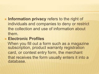  Information privacy refers to the right of
  individuals and companies to deny or restrict
  the collection and use of information about
  them.
 Electronic Profiles
  When you fill out a form such as a magazine
  subscription, product warranty registration
  card, or contest entry form, the merchant
  that receives the form usually enters it into a
  database.
 