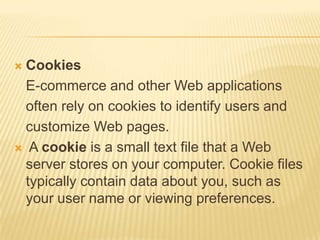  Cookies
  E-commerce and other Web applications
  often rely on cookies to identify users and
  customize Web pages.
 A cookie is a small text file that a Web
  server stores on your computer. Cookie files
  typically contain data about you, such as
  your user name or viewing preferences.
 
