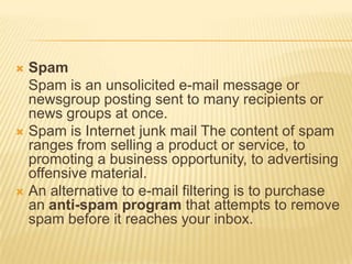  Spam
  Spam is an unsolicited e-mail message or
  newsgroup posting sent to many recipients or
  news groups at once.
 Spam is Internet junk mail The content of spam
  ranges from selling a product or service, to
  promoting a business opportunity, to advertising
  offensive material.
 An alternative to e-mail filtering is to purchase
  an anti-spam program that attempts to remove
  spam before it reaches your inbox.
 