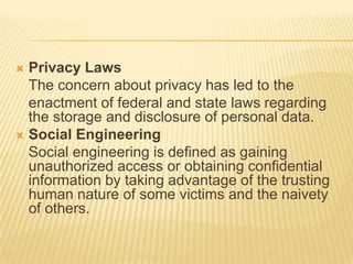  Privacy Laws
  The concern about privacy has led to the
  enactment of federal and state laws regarding
  the storage and disclosure of personal data.
 Social Engineering
  Social engineering is defined as gaining
  unauthorized access or obtaining confidential
  information by taking advantage of the trusting
  human nature of some victims and the naivety
  of others.
 