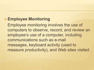    Employee Monitoring
    Employee monitoring involves the use of
    computers to observe, record, and review an
    employee’s use of a computer, including
    communications such as e-mail
    messages, keyboard activity (used to
    measure productivity), and Web sites visited.
 
