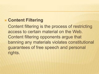    Content Filtering
    Content filtering is the process of restricting
    access to certain material on the Web.
    Content filtering opponents argue that
    banning any materials violates constitutional
    guarantees of free speech and personal
    rights.
 