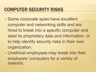 COMPUTER SECURITY RISKS
 Some corporate spies have excellent
  computer and networking skills and are
  hired to break into a specific computer and
  steal its proprietary data and information, or
  to help identify security risks in their own
  organization.
 Unethical employees may break into their
  employers’ computers for a variety of
  reasons.
 