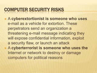 COMPUTER SECURITY RISKS
 A cyberextortionist is someone who uses
  e-mail as a vehicle for extortion. These
  perpetrators send an organization a
  threatening e-mail message indicating they
  will expose confidential information, exploit
  a security flaw, or launch an attack
 A cyberterrorist is someone who uses the
  Internet or network to destroy or damage
  computers for political reasons
 