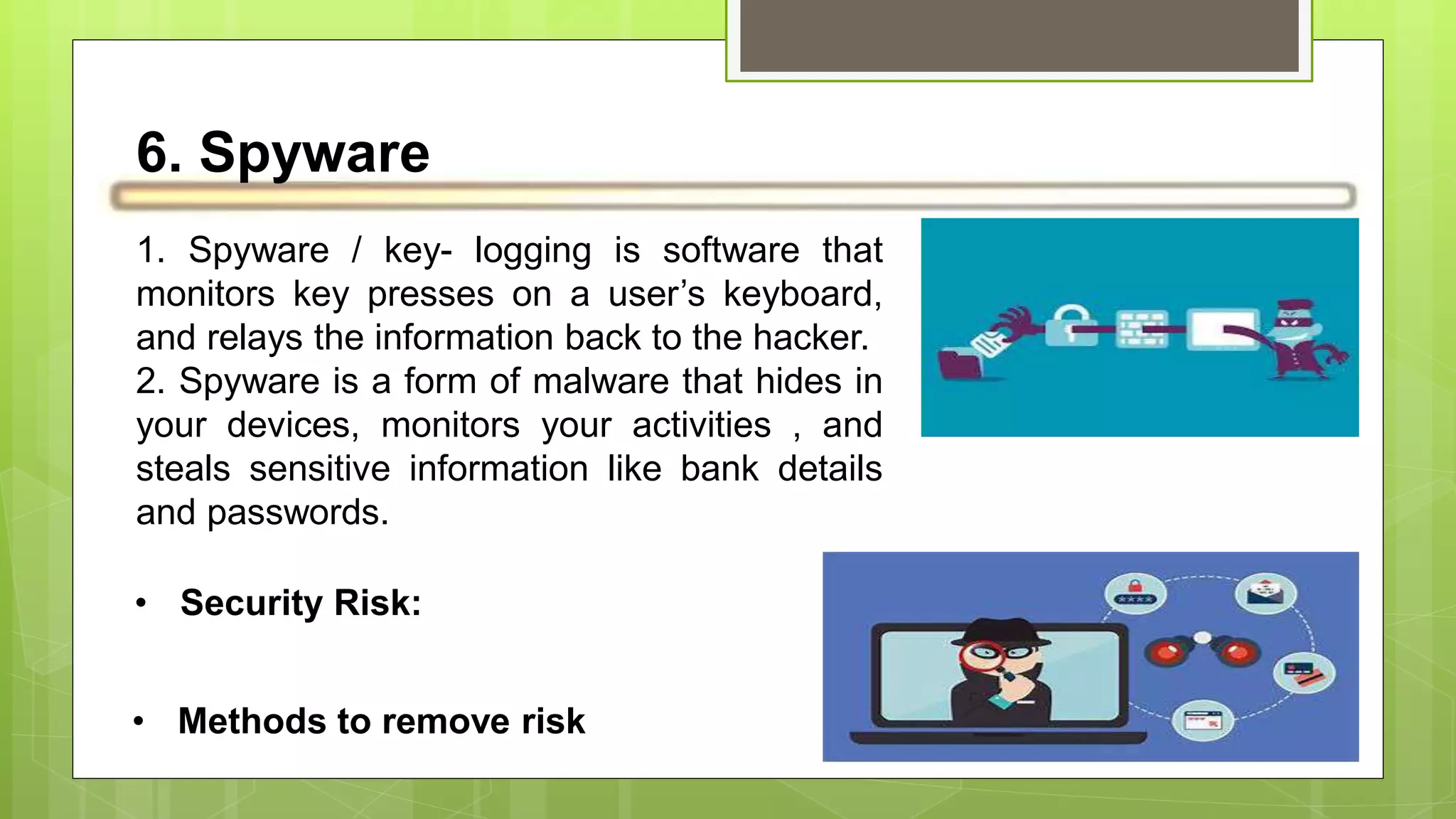 6. Spyware
1. Spyware / key- logging is software that
monitors key presses on a user’s keyboard,
and relays the information back to the hacker.
2. Spyware is a form of malware that hides in
your devices, monitors your activities , and
steals sensitive information like bank details
and passwords.
• Security Risk:
• Methods to remove risk
 