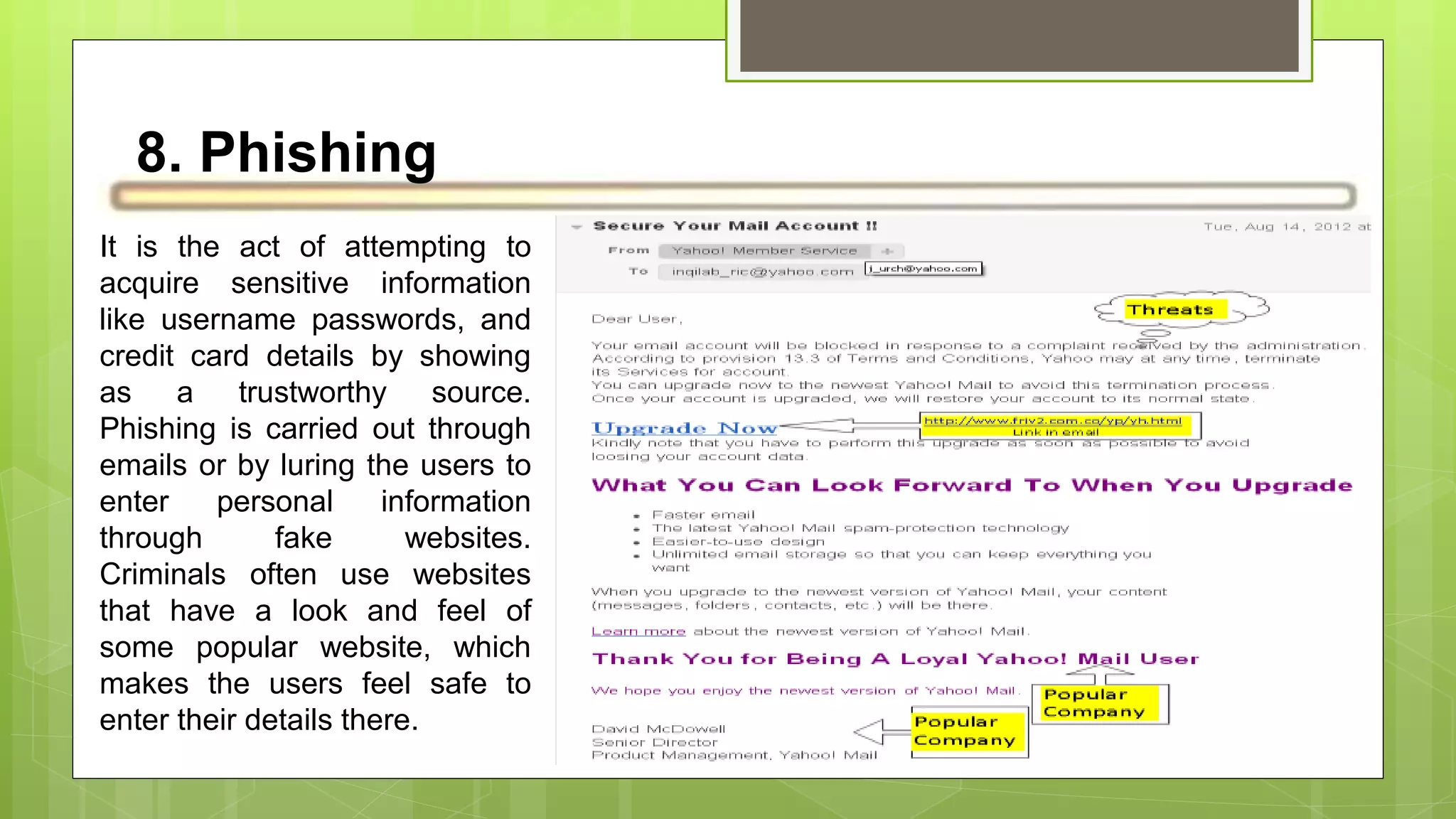 8. Phishing
It is the act of attempting to
acquire sensitive information
like username passwords, and
credit card details by showing
as a trustworthy source.
Phishing is carried out through
emails or by luring the users to
enter personal information
through fake websites.
Criminals often use websites
that have a look and feel of
some popular website, which
makes the users feel safe to
enter their details there.
 