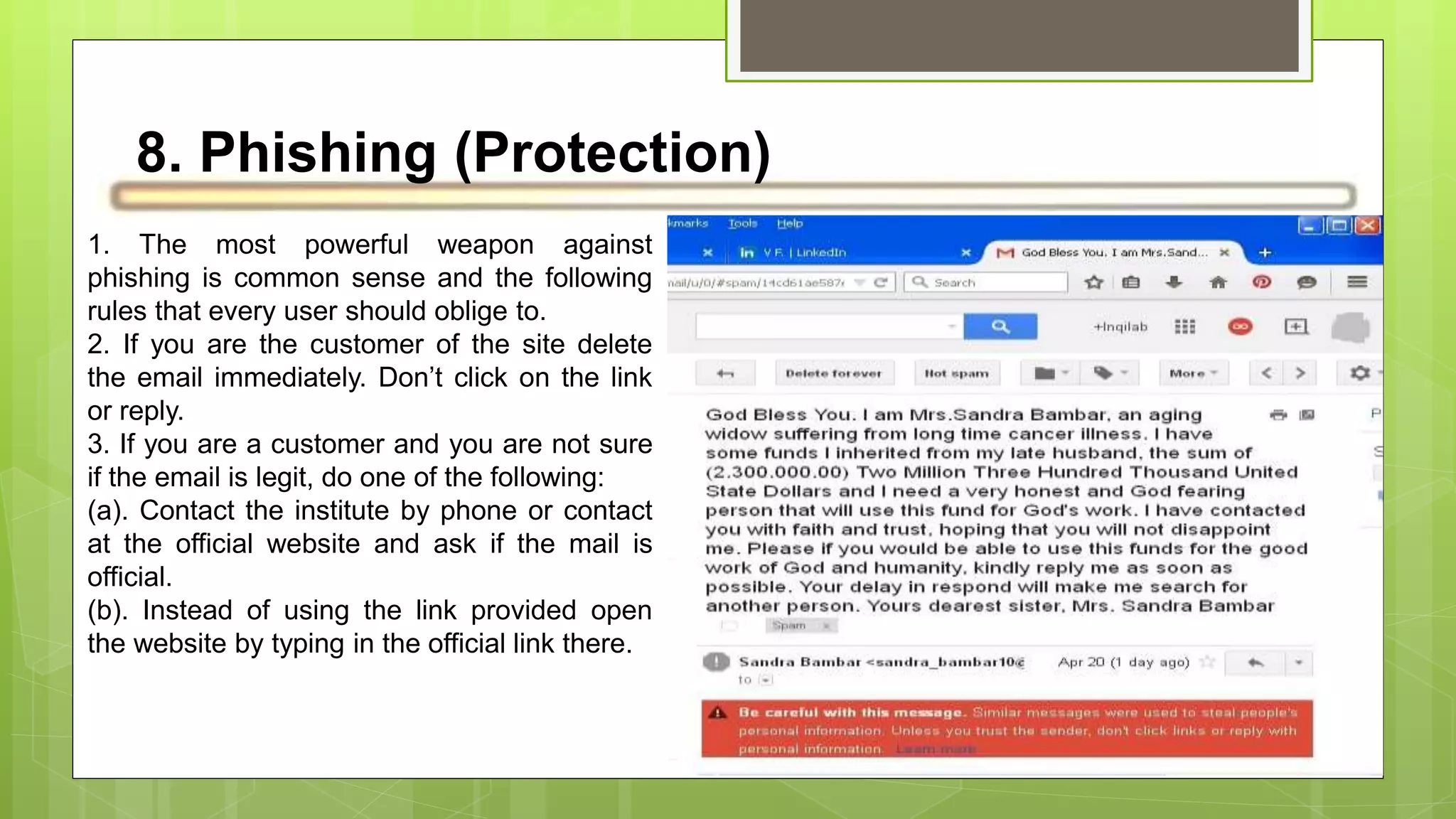 8. Phishing (Protection)
1. The most powerful weapon against
phishing is common sense and the following
rules that every user should oblige to.
2. If you are the customer of the site delete
the email immediately. Don’t click on the link
or reply.
3. If you are a customer and you are not sure
if the email is legit, do one of the following:
(a). Contact the institute by phone or contact
at the official website and ask if the mail is
official.
(b). Instead of using the link provided open
the website by typing in the official link there.
 