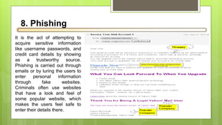 8. Phishing
It is the act of attempting to
acquire sensitive information
like username passwords, and
credit card details by showing
as a trustworthy source.
Phishing is carried out through
emails or by luring the users to
enter personal information
through fake websites.
Criminals often use websites
that have a look and feel of
some popular website, which
makes the users feel safe to
enter their details there.
 