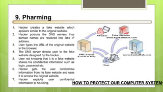 9. Pharming
1. Hacker creates a fake website which
appears similar to the original website.
2. Hacker poisons the DNS servers thus
domain names are resolved into fake IP
address.
3. User types the URL of the original website
in the browser.
4. The DNS server directs user to the fake
website designed by the hacker.
5. User not knowing that it is a fake website
shares his confidential information such as
login, password etc.
6. Hacker gets the user confidential
information from his fake website and uses
it to access the original website.
7. Hacker exploits user confidential
information to his liking. HOW TO PROTECT OUR COMPUTER SYSTEM:
 