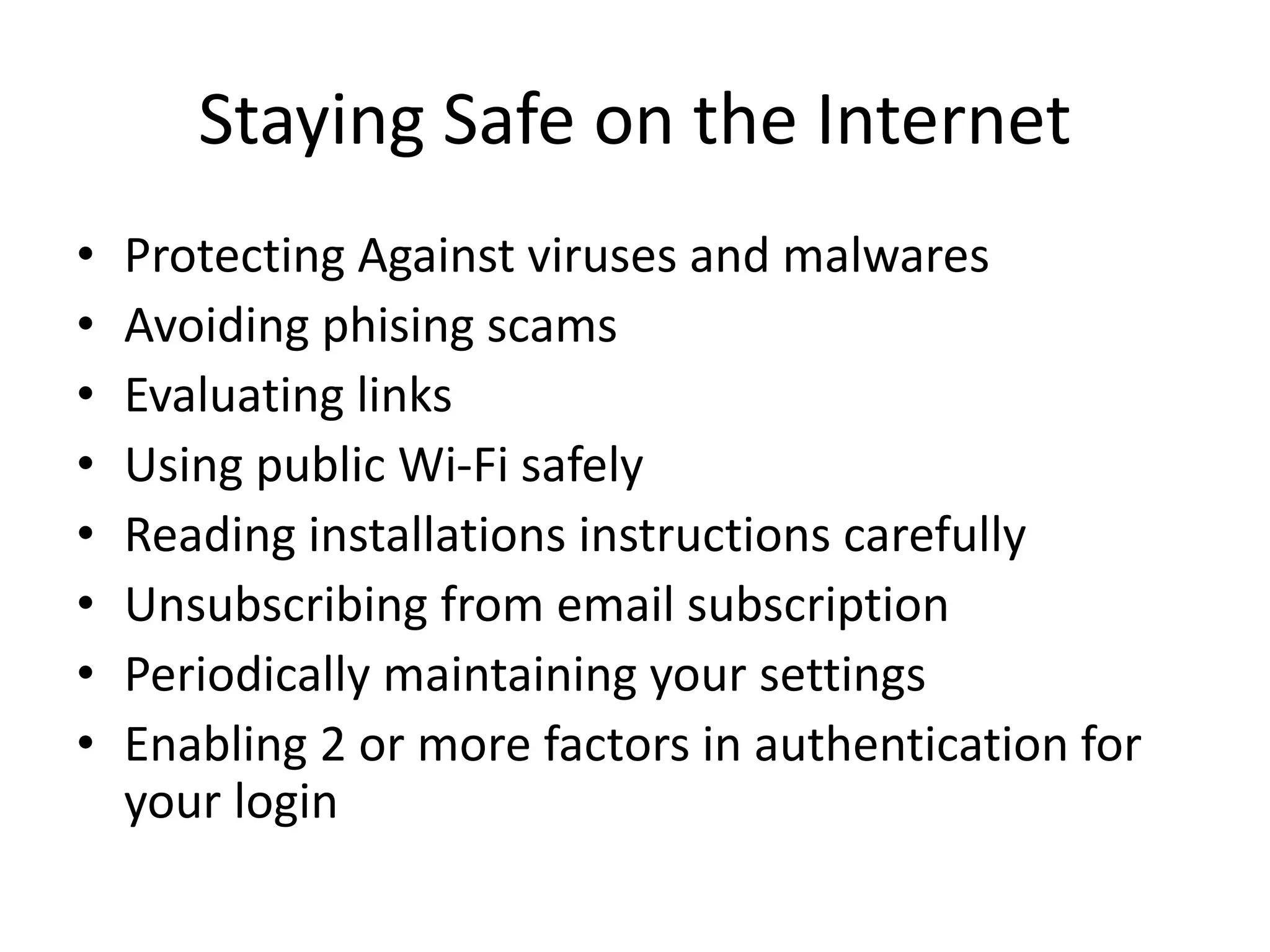 Staying Safe on the Internet
• Protecting Against viruses and malwares
• Avoiding phising scams
• Evaluating links
• Using public Wi-Fi safely
• Reading installations instructions carefully
• Unsubscribing from email subscription
• Periodically maintaining your settings
• Enabling 2 or more factors in authentication for
your login
 