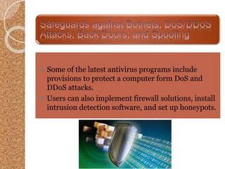  Some of the latest antivirus programs include
provisions to protect a computer form DoS and
DDoS attacks.
 Users can also implement firewall solutions, install
intrusion detection software, and set up honeypots.
 