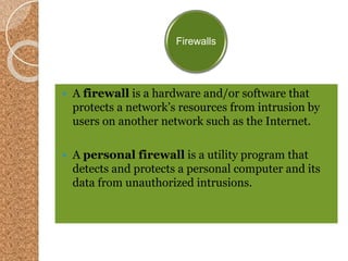 Firewalls
 A firewall is a hardware and/or software that
protects a network’s resources from intrusion by
users on another network such as the Internet.
 A personal firewall is a utility program that
detects and protects a personal computer and its
data from unauthorized intrusions.
 