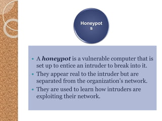 Honeypot
s
 A honeypot is a vulnerable computer that is
set up to entice an intruder to break into it.
 They appear real to the intruder but are
separated from the organization’s network.
 They are used to learn how intruders are
exploiting their network.
 