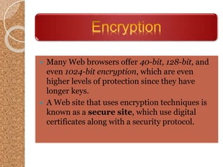  Many Web browsers offer 40-bit, 128-bit, and
even 1024-bit encryption, which are even
higher levels of protection since they have
longer keys.
 A Web site that uses encryption techniques is
known as a secure site, which use digital
certificates along with a security protocol.
 