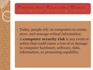  Today, people rely on computers to create,
store, and manage critical information.
 A computer security risk is any event or
action that could cause a loss of or damage
to computer hardware, software, data,
information, or processing capability.
 