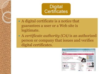 Digital
Certificates
 A digital certificate is a notice that
guarantees a user or a Web site is
legitimate.
 A certificate authority (CA) is an authorized
person or company that issues and verifies
digital certificates.
 
