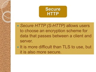 Secure
HTTP
 Secure HTTP (S-HTTP) allows users
to choose an encryption scheme for
data that passes between a client and
server.
 It is more difficult than TLS to use, but
it is also more secure.
 