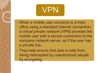 VPN
 When a mobile user connects to a main
office using a standard Internet connection,
a virtual private network (VPN) provides the
mobile user with a secure connection to the
company network server, as if the user has
a private line.
 They help ensure that data is safe from
being intercepted by unauthorized people
by encrypting.
 