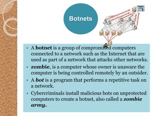 Botnets
 A botnet is a group of compromised computers
connected to a network such as the Internet that are
used as part of a network that attacks other networks.
 zombie, is a computer whose owner is unaware the
computer is being controlled remotely by an outsider.
 A bot is a program that performs a repetitive task on
a network.
 Cybercriminals install malicious bots on unprotected
computers to create a botnet, also called a zombie
army.
 
