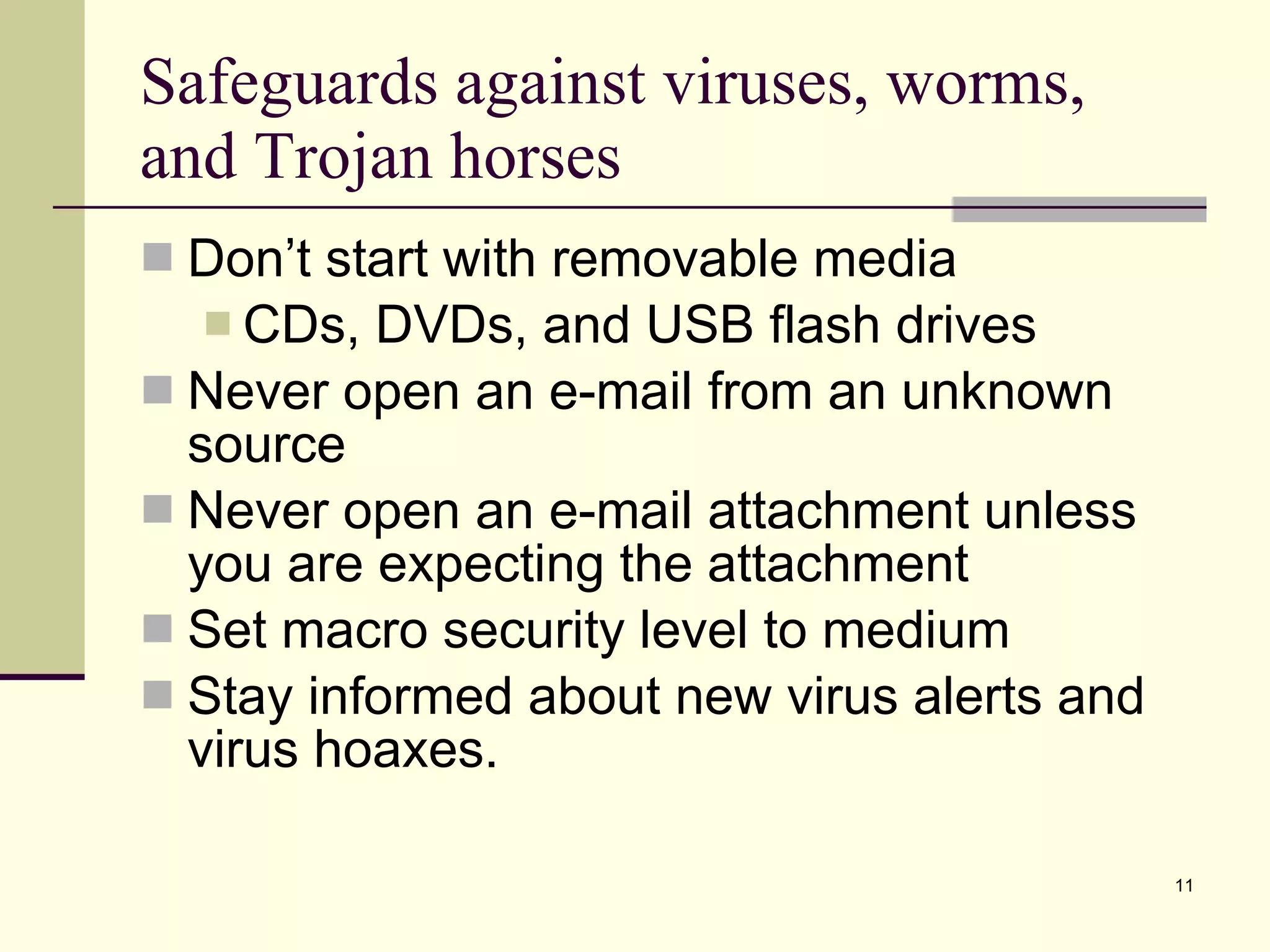 Safeguards against viruses, worms, and Trojan horses Don’t start with removable media CDs, DVDs, and USB flash drives Never open an e-mail from an unknown source Never open an e-mail attachment unless you are expecting the attachment Set macro security level to medium Stay informed about new virus alerts and virus hoaxes. 