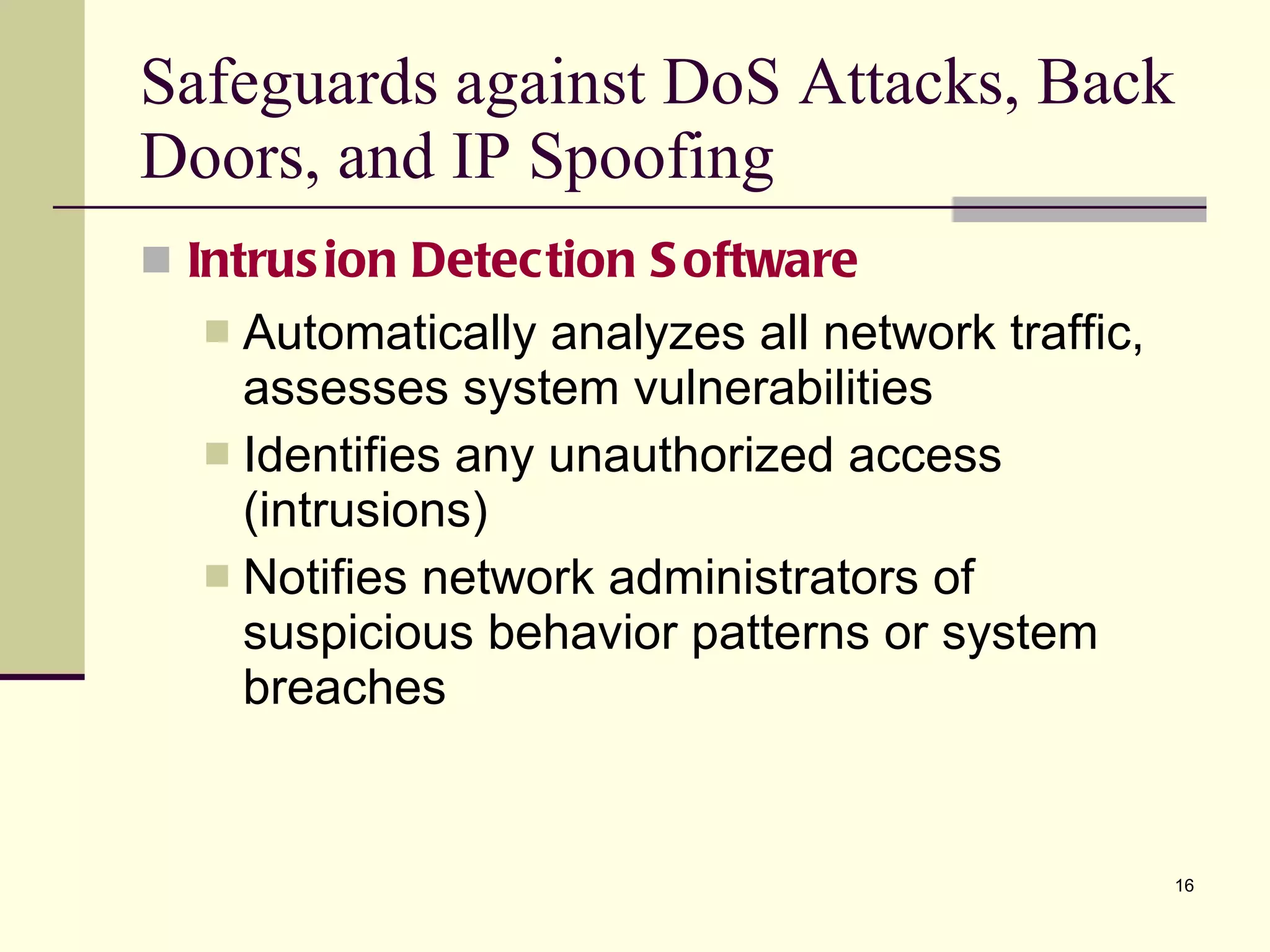 Intrusion Detection Software Automatically analyzes all network traffic, assesses system vulnerabilities Identifies any unauthorized access (intrusions) Notifies network administrators of suspicious behavior patterns or system breaches Safeguards against DoS Attacks, Back Doors, and IP Spoofing 