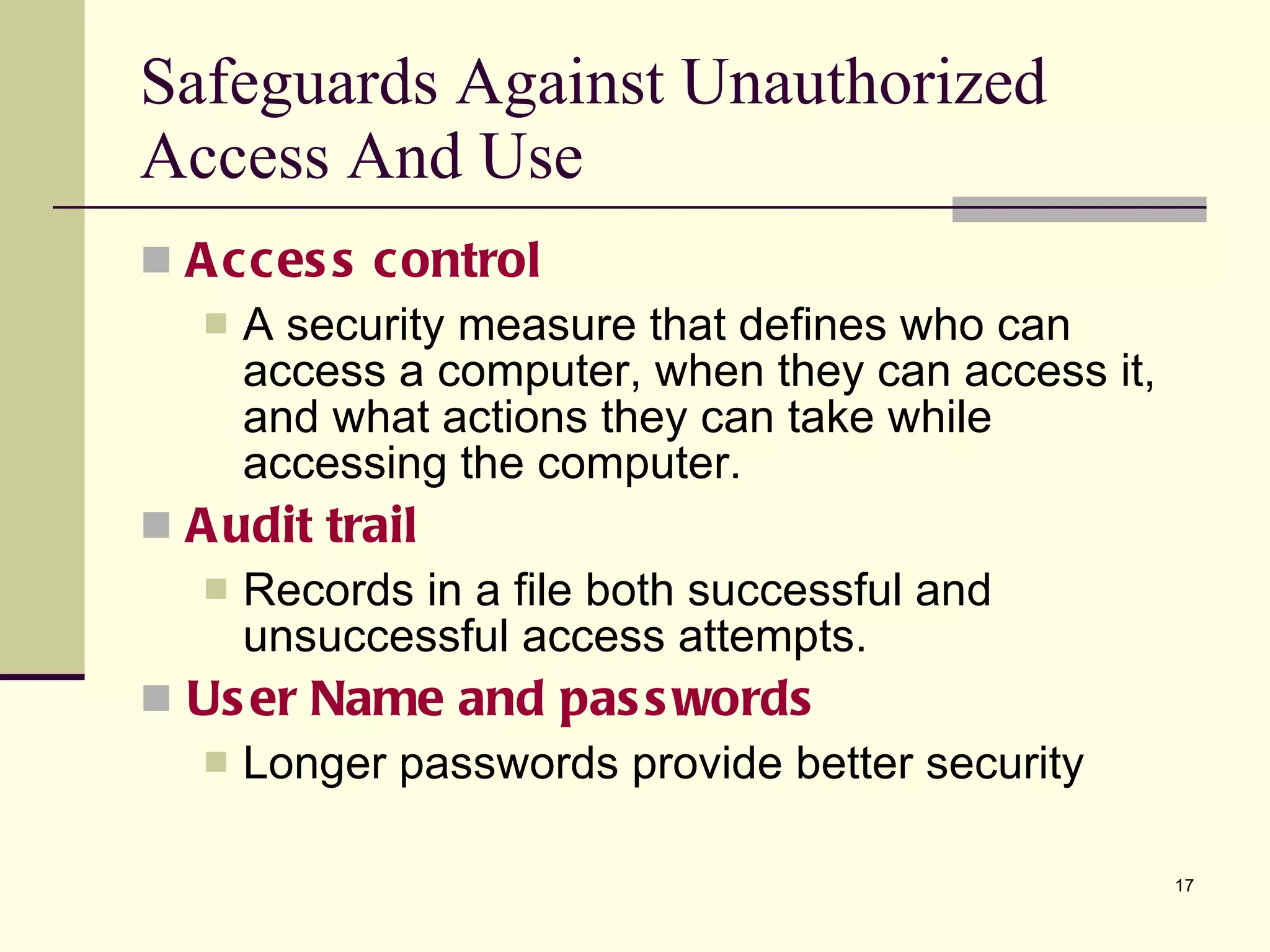 Safeguards Against Unauthorized Access And Use Access control A security measure that defines who can access a computer, when they can access it, and what actions they can take while accessing the computer. Audit trail Records in a file both successful and unsuccessful access attempts. User Name and passwords Longer passwords provide better security 