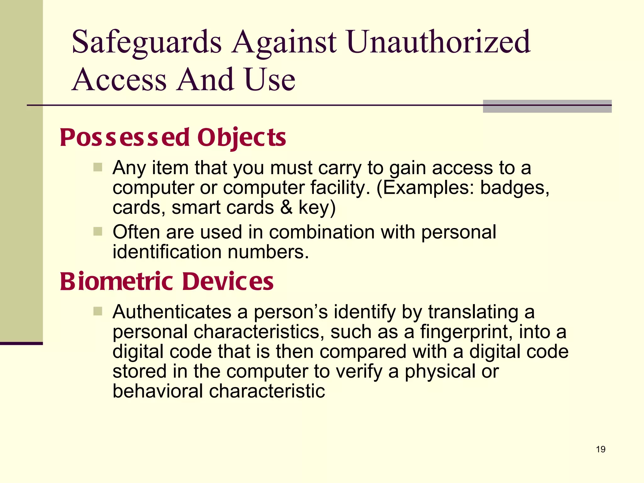Possessed Objects Any item that you must carry to gain access to a computer or computer facility. (Examples: badges, cards, smart cards & key) Often are used in combination with personal identification numbers. Biometric Devices Authenticates a person’s identify by translating a personal characteristics, such as a fingerprint, into a digital code that is then compared with a digital code stored in the computer to verify a physical or behavioral characteristic Safeguards Against Unauthorized Access And Use 