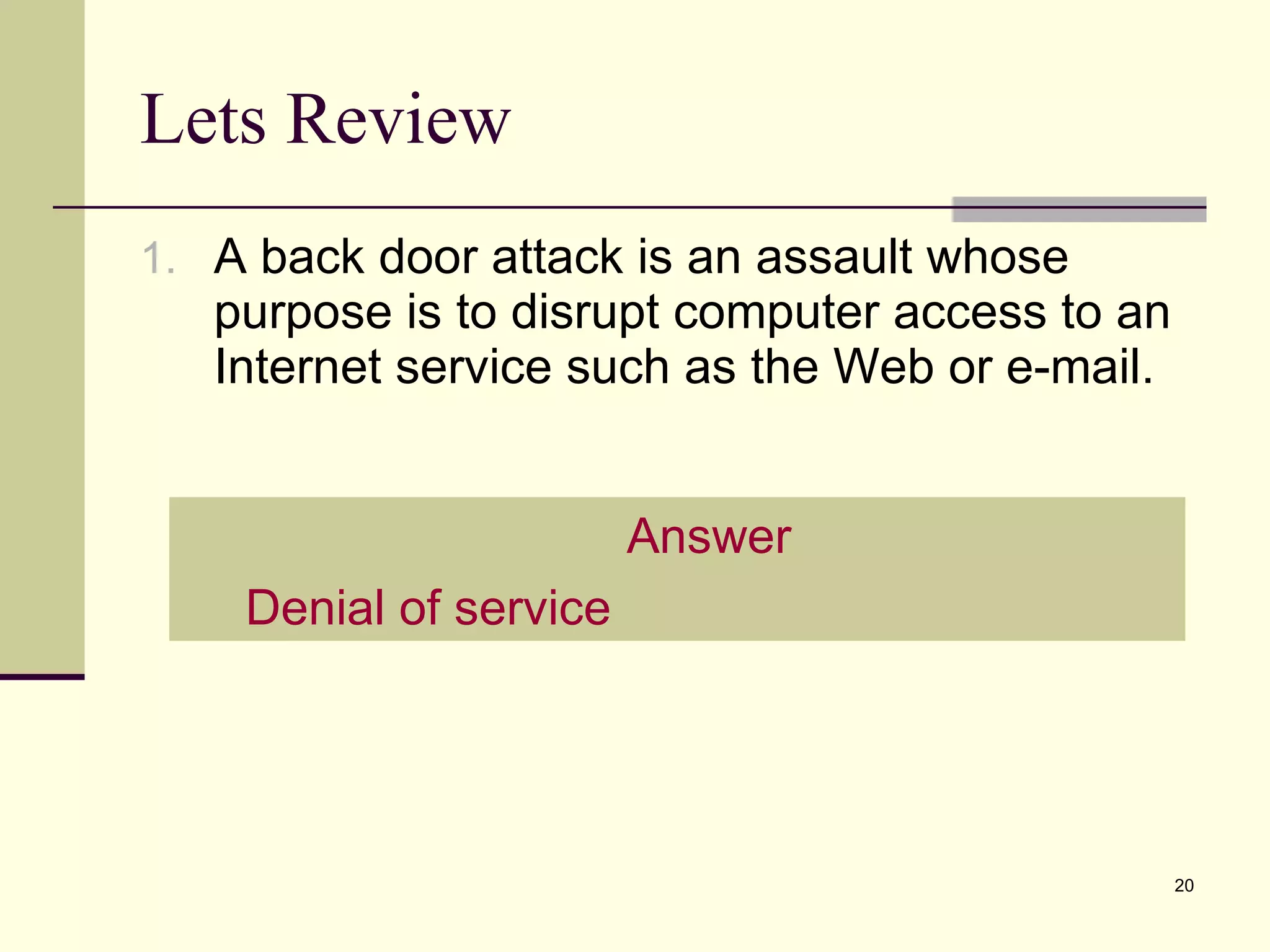 Lets Review A back door attack is an assault whose purpose is to disrupt computer access to an Internet service such as the Web or e-mail. Answer Denial of service 