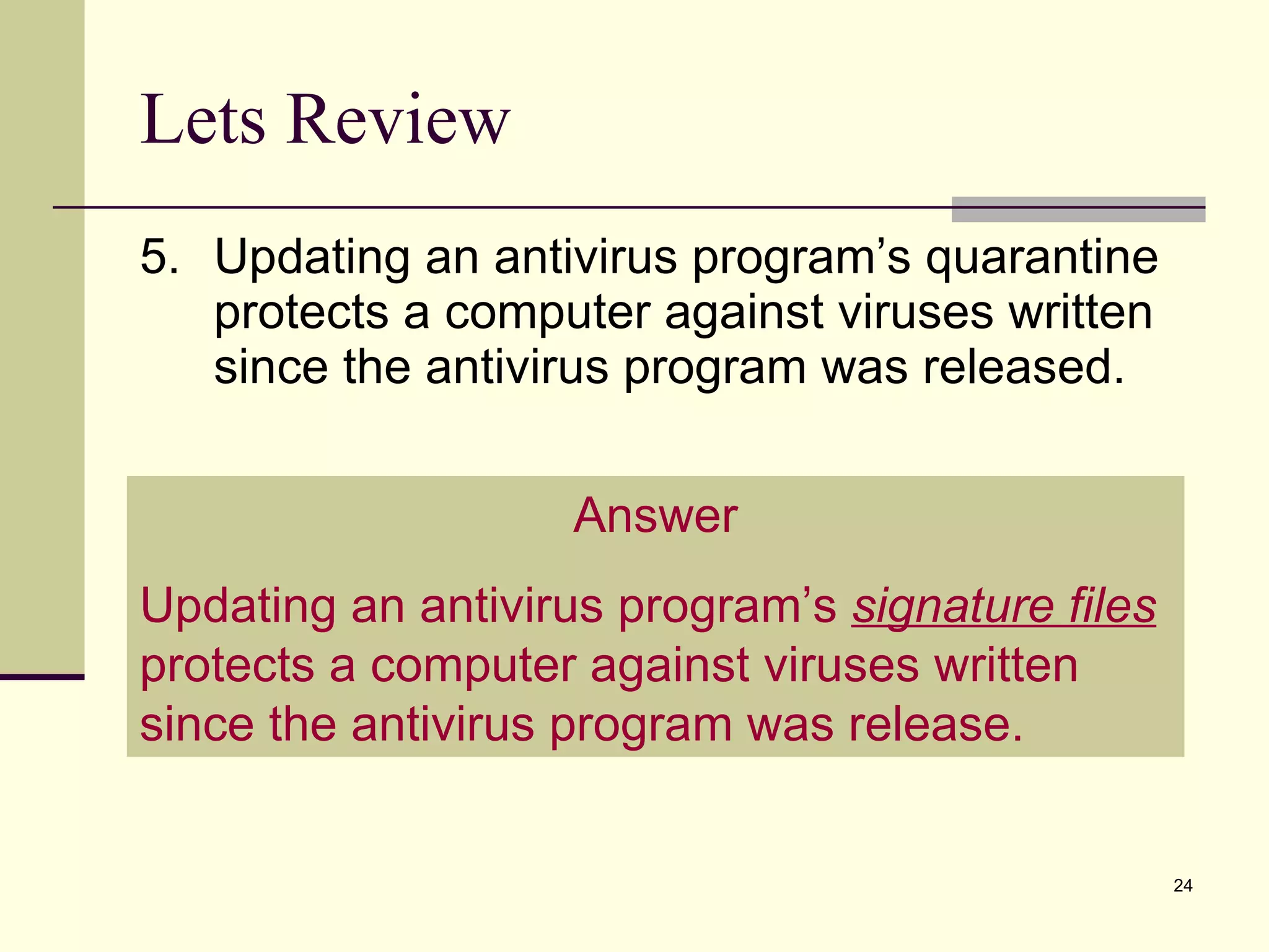 Lets Review 5. Updating an antivirus program’s quarantine protects a computer against viruses written since the antivirus program was released. Answer Updating an antivirus program’s  signature files  protects a computer against viruses written since the antivirus program was release. 