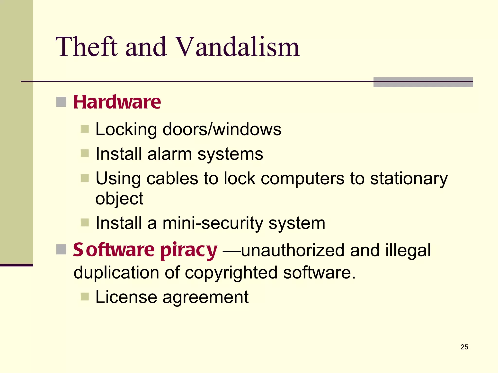 Theft and Vandalism Hardware Locking doors/windows Install alarm systems Using cables to lock computers to stationary object Install a mini-security system Software piracy  —unauthorized and illegal duplication of copyrighted software. License agreement  
