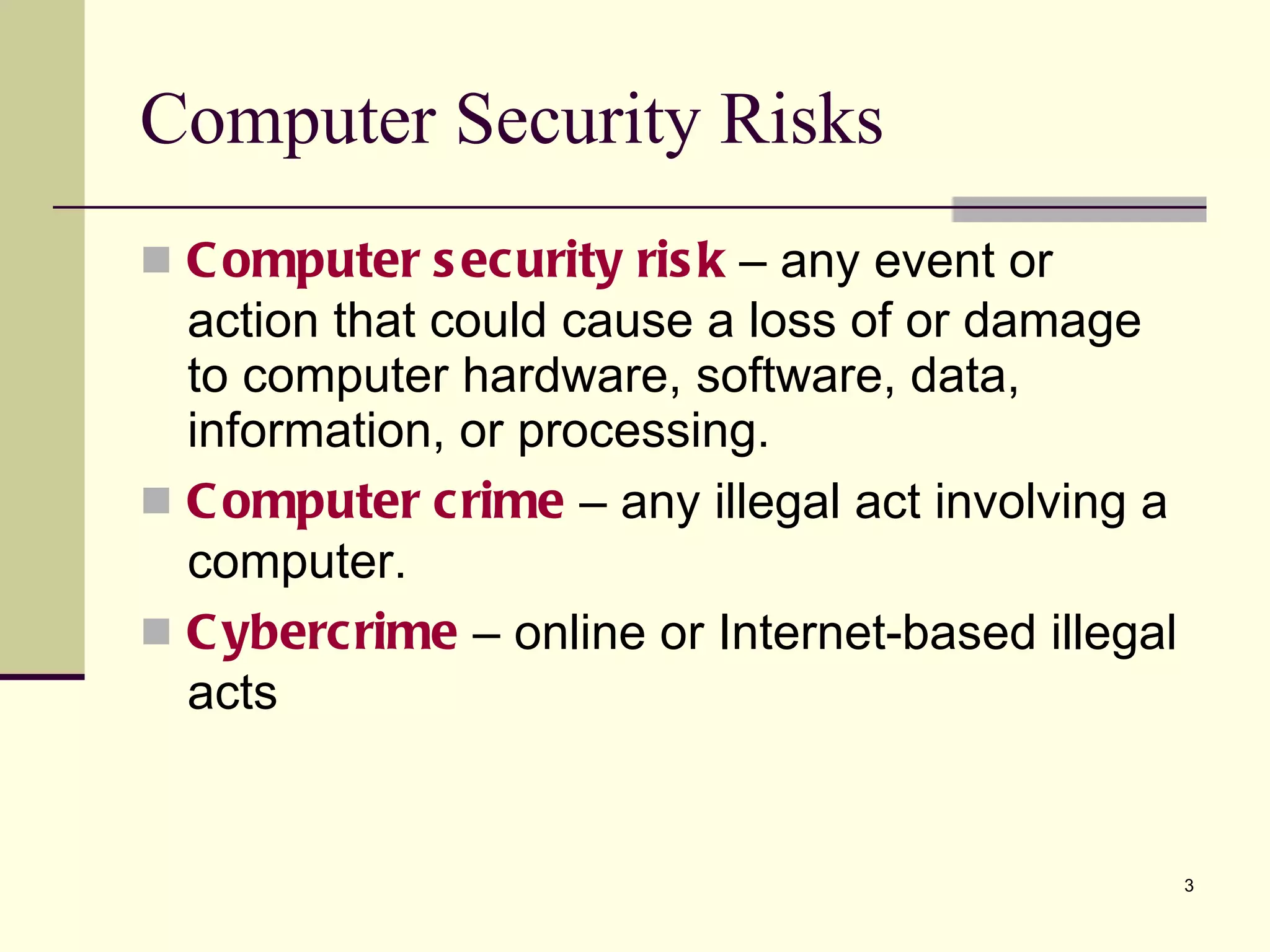 Computer Security Risks Computer security risk  – any event or action that could cause a loss of or damage to computer hardware, software, data, information, or processing. Computer   crime  – any illegal act involving a computer. Cybercrime  – online or Internet-based illegal acts  