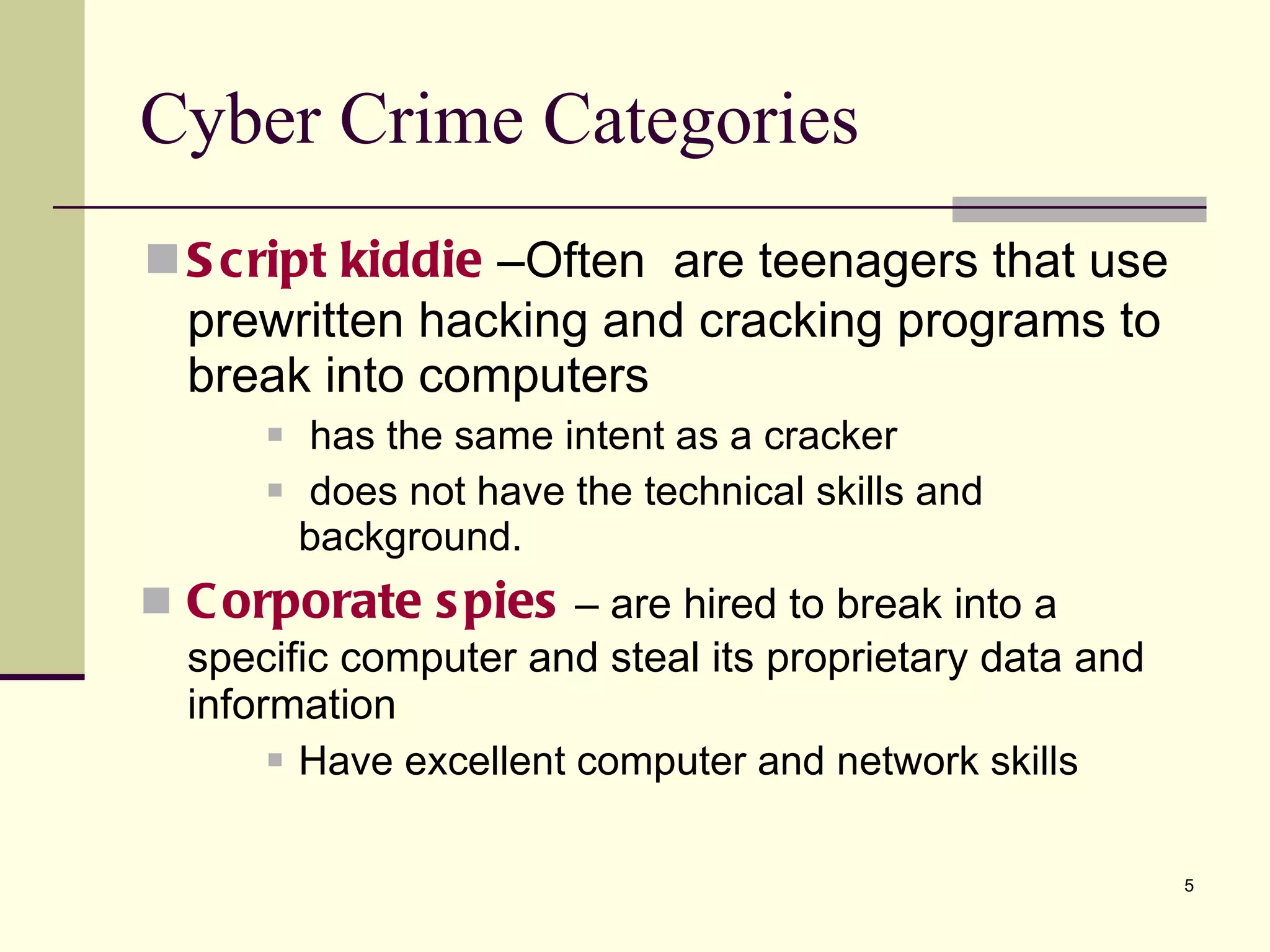 Script   kiddie   –Often  are teenagers that use prewritten hacking and cracking programs to break into computers has the same intent as a cracker does not have the technical skills and background. Corporate   spies  – are hired to break into a specific computer and steal its proprietary data and information Have excellent computer and network skills Cyber Crime Categories 