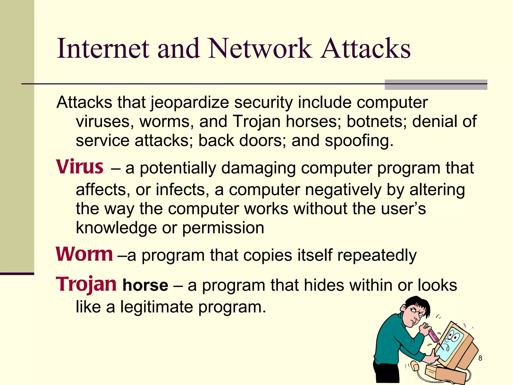 Internet and Network Attacks Attacks that jeopardize security include computer viruses, worms, and Trojan horses; botnets; denial of service attacks; back doors; and spoofing. Virus  – a potentially damaging computer program that affects, or infects, a computer negatively by altering the way the computer works without the user’s knowledge or permission Worm  –a program that copies itself repeatedly  Trojan   horse  – a program that hides within or looks like a legitimate program. 