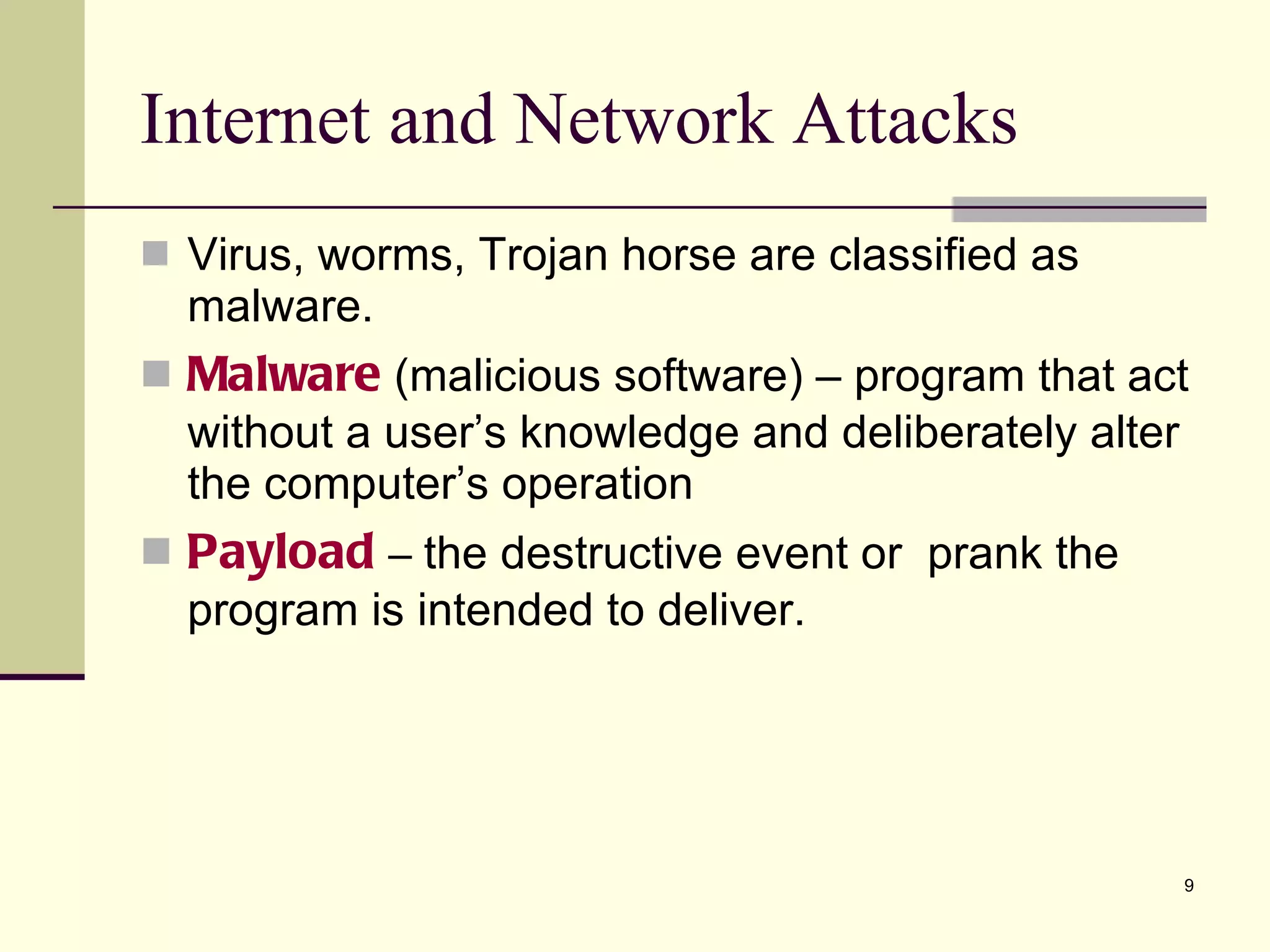 Virus, worms, Trojan horse are classified as malware. Malware   (malicious software) – program that act without a user’s knowledge and deliberately alter the computer’s operation Payload  –  the destructive event or  prank the program is intended to deliver. Internet and Network Attacks 