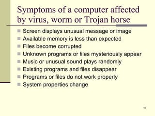 Symptoms of a computer affected by virus, worm or Trojan horse Screen displays unusual message or image Available memory is less than expected Files become corrupted Unknown programs or files mysteriously appear Music or unusual sound plays randomly Existing programs and files disappear Programs or files do not work properly System properties change 