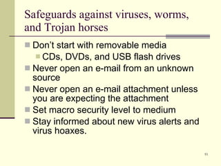 Safeguards against viruses, worms, and Trojan horses Don’t start with removable media CDs, DVDs, and USB flash drives Never open an e-mail from an unknown source Never open an e-mail attachment unless you are expecting the attachment Set macro security level to medium Stay informed about new virus alerts and virus hoaxes. 