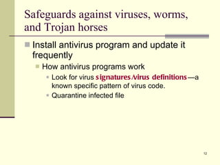 Install antivirus program and update it frequently How antivirus programs work Look for virus  signatures/virus definitions —a known specific pattern of virus code. Quarantine infected file Safeguards against viruses, worms, and Trojan horses 