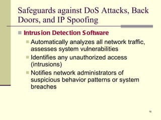 Intrusion Detection Software Automatically analyzes all network traffic, assesses system vulnerabilities Identifies any unauthorized access (intrusions) Notifies network administrators of suspicious behavior patterns or system breaches Safeguards against DoS Attacks, Back Doors, and IP Spoofing 