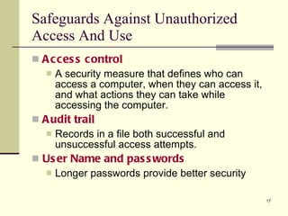 Safeguards Against Unauthorized Access And Use Access control A security measure that defines who can access a computer, when they can access it, and what actions they can take while accessing the computer. Audit trail Records in a file both successful and unsuccessful access attempts. User Name and passwords Longer passwords provide better security 