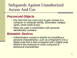 Possessed Objects Any item that you must carry to gain access to a computer or computer facility. (Examples: badges, cards, smart cards & key) Often are used in combination with personal identification numbers. Biometric Devices Authenticates a person’s identify by translating a personal characteristics, such as a fingerprint, into a digital code that is then compared with a digital code stored in the computer to verify a physical or behavioral characteristic Safeguards Against Unauthorized Access And Use 