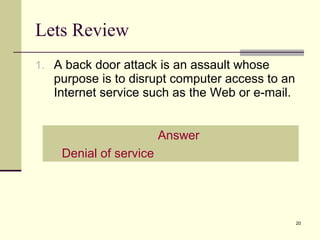 Lets Review A back door attack is an assault whose purpose is to disrupt computer access to an Internet service such as the Web or e-mail. Answer Denial of service 