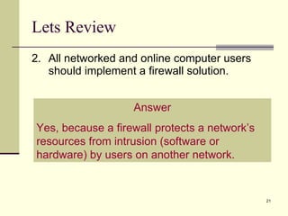 Lets Review 2. All networked and online computer users should implement a firewall solution. Answer Yes, because a firewall protects a network’s resources from intrusion (software or hardware) by users on another network. 