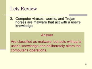 Lets Review 3. Computer viruses, worms, and Trojan horses are malware that act with a user’s knowledge. Answer Are classified as malware, but acts with out  a user’s knowledge and deliberately alters the computer’s operations. 