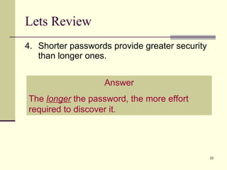 Lets Review 4. Shorter passwords provide greater security than longer ones. Answer The  longer  the password, the more effort required to discover it. 
