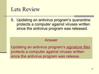 Lets Review 5. Updating an antivirus program’s quarantine protects a computer against viruses written since the antivirus program was released. Answer Updating an antivirus program’s  signature files  protects a computer against viruses written since the antivirus program was release. 