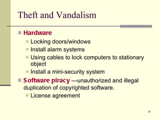 Theft and Vandalism Hardware Locking doors/windows Install alarm systems Using cables to lock computers to stationary object Install a mini-security system Software piracy  —unauthorized and illegal duplication of copyrighted software. License agreement  