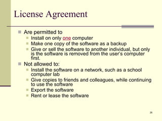 License Agreement Are permitted to Install on only  one  computer Make one copy of the software as a backup Give or sell the software to another individual, but only is the software is removed from the user’s computer first. Not allowed to: Install the software on a network, such as a school computer lab Give copies to friends and colleagues, while continuing to use the software Export the software Rent or lease the software 