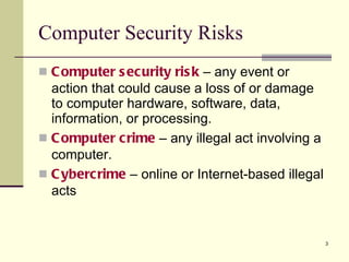 Computer Security Risks Computer security risk  – any event or action that could cause a loss of or damage to computer hardware, software, data, information, or processing. Computer   crime  – any illegal act involving a computer. Cybercrime  – online or Internet-based illegal acts  