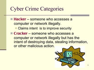 Cyber Crime Categories Hacker  – someone who accesses a computer or network illegally. Claims intent  is to improve security Cracker  – someone who accesses a computer or network illegally but has the intent of destroying data, stealing information, or other malicious action. 